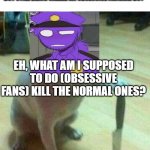 idk | *SEES FANGIRL/BOY JUST BEING NICE AND NOT GIVING A GODDAM FRICK WHAT'S GOING ON AND NOT FORCING THEIR OPINION ON OTHERS BUT STILL BEING CALLED AN OBSESSIVE FANGIRL/BOY*; EH, WHAT AM I SUPPOSED TO DO (OBSESSIVE FANS) KILL THE NORMAL ONES? PURPLE GUY HADN'T SEEN ANYTHING SO DISRESPECTFUL IN HIS LIFE | image tagged in dog with knife | made w/ Imgflip meme maker
