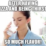 Drinking a glass of water | AFTER HAVING PIZZA AND BEING THIRSTY; SO MUCH FLAVOR! | image tagged in drinking a glass of water | made w/ Imgflip meme maker