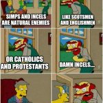 Willie the Simp | LIKE SCOTSMEN AND ENGLISHMEN; SIMPS AND INCELS ARE NATURAL ENEMIES; OR CATHOLICS AND PROTESTANTS; DAMN INCELS.... WELL, I HATE WOMEN COS THEY WON'T DATE ME; HOW DARE YOU BLAME YOUR ACTIONS ON WOMEN! | image tagged in groundskeeper willie damn scots,memes,simp,incel | made w/ Imgflip meme maker