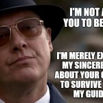 Reddington not happy | I'M NOT ASKING YOU TO BELIEVE ME; I'M MERELY EXPRESSING
MY SINCERE DOUBTS
ABOUT YOUR CAPABILITY
TO SURVIVE WITHOUT
MY GUIDANCE. | image tagged in reddington not happy,blacklist,tv,television series | made w/ Imgflip meme maker