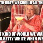 Betty White Birthday | ON HER 99TH BDAY, WE SHOULD ALL THINK ABOUT; WHAT KIND OF WORLD WE WANT TO LEAVE FOR BETTY WHITE WHEN WE'RE GONE | image tagged in betty white drinking | made w/ Imgflip meme maker