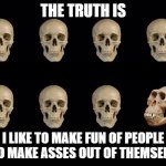 Skulls of truth | THE TRUTH IS; I LIKE TO MAKE FUN OF PEOPLE WHO MAKE ASSES OUT OF THEMSELVES | image tagged in skulls of truth | made w/ Imgflip meme maker