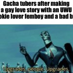 ITS WHAT THEY SAY AFTER IT I KID YOU NOT | Gacha tubers after making a gay love story with an UWU cookie lover femboy and a bad boy: | image tagged in upgrades people upgrades | made w/ Imgflip meme maker