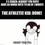 Jaiden Animations What the Fu- | P.E COACH: ALRIGHT YOU GUYS HAVE 50 WORK OUTS TO DO IN 1 MINUTE; THE ATHLETIC KID: DONE! | image tagged in jaiden animations what the fu- | made w/ Imgflip meme maker