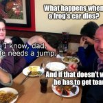 Dinner with Dad | What happens when a frog's car dies? I know, dad. 
He needs a jump. And if that doesn't work,
he has to get toad! | image tagged in dad joke,puns,bad puns,frog puns,humor,jokes | made w/ Imgflip meme maker