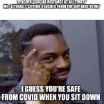 school covid safety logic | TEACHER: "SOCIAL DISTANCE AT ALL TIMES"
ME: *LITERALLY SITTING 6 INCHES FROM THE GUY NEXT TO ME* I GUESS YOU'RE SAFE FROM COVID WHEN YOU SIT | image tagged in covid-19,memes,in person school | made w/ Imgflip meme maker