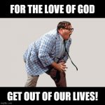 Get out of our lives! | FOR THE LOVE OF GOD; GET OUT OF OUR LIVES! | image tagged in matt foley,chris farley,for the love of god | made w/ Imgflip meme maker