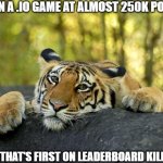 Confession Tiger | ME IN A .IO GAME AT ALMOST 250K POINTS GUY THAT'S FIRST ON LEADERBOARD KILLS ME | image tagged in confession tiger | made w/ Imgflip meme maker