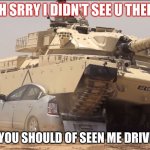 tanks | OH SRRY I DIDN'T SEE U THERE; DANG,YOU SHOULD OF SEEN ME DRIVING BY | image tagged in tank | made w/ Imgflip meme maker