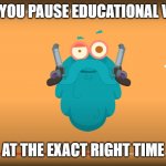 Educational or Evil | WHEN YOU PAUSE EDUCATIONAL VIDEOS; AT THE EXACT RIGHT TIME | image tagged in educational or evil | made w/ Imgflip meme maker