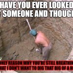 Dig a Hole | HAVE YOU EVER LOOKED AT SOMEONE AND THOUGHT; "ONLY REASON WHY YOU'RE STILL BREATHING IS THAT I DON'T WANT TO DIG THAT BIG OF A HOLE" | image tagged in dig a hole | made w/ Imgflip meme maker
