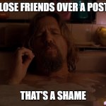 Shame that I Lost Friends over a Post | WHEN I LOSE FRIENDS OVER A POST I MADE; THAT'S A SHAME | image tagged in the dude | made w/ Imgflip meme maker