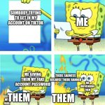 spongebob throwing paper into fire | ME; SOMBODY TRYING TO GET IN MY ACCOUNT ON TIKTOK; ME GIVING THEM MY FAKE ACCOUNT PASSWORD; THERE SADNESS BECAUSE THERE BANNED; ME UNFREINDING THEM; THEM; THEM; MY FAKE ACCOUNT | image tagged in spongebob throwing paper into fire | made w/ Imgflip meme maker
