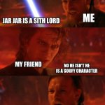 me trying to chovies my friend jar jar is a sith lord ( sorry about the spelling) | ME; JAR JAR IS A SITH LORD; MY FRIEND; NO HE ISN'T HE IS A GOOFY CHARACTER; ME; THAT WHAT HE WANTS YOU TO THINK | image tagged in anakin vs obi wan panel | made w/ Imgflip meme maker