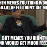 Happened with my last meme. Not complaining, but I don't really care that much about popularity, just memes that people enjoy XD | WHEN MEMES YOU THINK WOULD GET A LOT OF FEED DON'T GET MUCH; BUT MEMES YOU DIDN'T THINK WOULD GET MUCH FEED DO | image tagged in fresh prince,memes,funny,expectation vs reality,unexpected,unexpected results | made w/ Imgflip meme maker