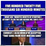 PPAS | FIVE HUNDRED TWENTY FIVE THOUSAND SIX HUNDRED MINUTES; WHAT ARE “MINUTES WORTH OF STUDYING I ATTEMPT TO DO THE DAY BEFORE MS. SAB’S TEST“; CORRECT. I ALSO WOULD’VE ACCEPTED “THAT SONG FROM RENT MOESHA SANG” | image tagged in jeopardy blank | made w/ Imgflip meme maker