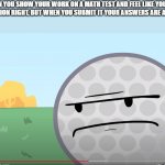 I hate it when This Happens. | WHEN YOU SHOW YOUR WORK ON A MATH TEST AND FEEL LIKE YOU GOT THE QUESTION RIGHT, BUT WHEN YOU SUBMIT IT YOUR ANSWERS ARE ALL WRONG | image tagged in disappointed golf ball | made w/ Imgflip meme maker