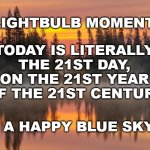 the 21st | LIGHTBULB MOMENT:; TODAY IS LITERALLY 
THE 21ST DAY, 
ON THE 21ST YEAR 
OF THE 21ST CENTURY. HAVE A HAPPY BLUE SKY DAY | image tagged in 21st day,21st year,21st century | made w/ Imgflip meme maker