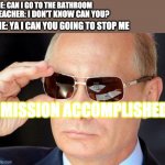 putin cool guy | ME: CAN I GO TO THE BATHROOM; TEACHER: I DON'T KNOW CAN YOU? ME: YA I CAN YOU GOING TO STOP ME; MISSION ACCOMPLISHED | image tagged in putin cool guy | made w/ Imgflip meme maker