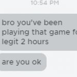 Bro you've been playing that game for 2 hours straight are you o