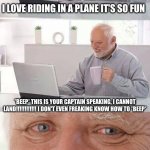 Hide The Pain Harold | I LOVE RIDING IN A PLANE IT'S SO FUN; *BEEP* THIS IS YOUR CAPTAIN SPEAKING, I CANNOT LAND!!!!!!!!!!!! I DON'T EVEN FREAKING KNOW HOW TO *BEEP*; WELP, SO MUCH FOR FUN....... | image tagged in hide the pain harold | made w/ Imgflip meme maker