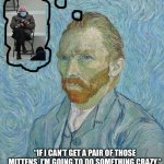 Van Gogh | “IF I CAN’T GET A PAIR OF THOSE MITTENS, I’M GOING TO DO SOMETHING CRAZY.” | image tagged in van gogh | made w/ Imgflip meme maker