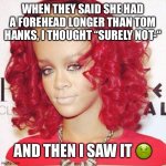 Rihanna big forehead  | WHEN THEY SAID SHE HAD A FOREHEAD LONGER THAN TOM HANKS, I THOUGHT “SURELY NOT-“; AND THEN I SAW IT 🤢 | image tagged in rihanna big forehead | made w/ Imgflip meme maker