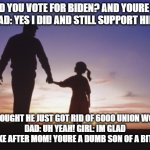 Father daughter | GIRL: DID YOU VOTE FOR BIDEN? AND YOURE UNION?
 DAD: YES I DID AND STILL SUPPORT HIM! GIRL:I THOUGHT HE JUST GOT RID OF 6000 UNION WORKERS?
DAD: UH YEAH! GIRL: IM GLAD I TAKE AFTER MOM! YOURE A DUMB SON OF A BITCH! | image tagged in father daughter | made w/ Imgflip meme maker