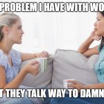 Two women talking | THE PROBLEM I HAVE WITH WOMEN; IS THAT THEY TALK WAY TO DAMN MUCH | image tagged in two women talking | made w/ Imgflip meme maker