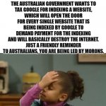Ran out of politics submission, but this is important | THE AUSTRALIAN GOVERNMENT WANTS TO TAX GOOGLE FOR LINKING TO NEWS SITES EITHER DIRECTLY OR INDIRECTLY.
THINK ABOUT THAT FOR A MINUTE.
THE AUSTRALIAN GOVERNMENT WANTS TO TAX GOOGLE FOR INDEXING A WEBSITE, WHICH WILL OPEN THE DOOR FOR EVERY SINGLE WEBSITE THAT IS BEING INDEXED BY GOOGLE TO DEMAND PAYMENT FOR THE INDEXING AND WILL BASICALLY DESTROY THE INTERNET.
JUST A FRIENDLY REMINDER TO AUSTRALIANS, YOU ARE BEING LED BY MORONS. | image tagged in forehead slap | made w/ Imgflip meme maker