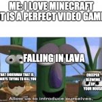 Veggie Tales | ME: I LOVE MINECRAFT IT IS A PERFECT VIDEO GAME; FALLING IN LAVA; CREEPER BLOWING UP YOUR HOUSE; THAT ENDERMAN THAT IS ALWAYS TRYING TO KILL YOU | image tagged in veggie tales | made w/ Imgflip meme maker