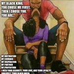 Black Love | MY BLACK KING, 
YOU CHOSE ME FIRST, THEN I CHOSE YOU.
YOU ARE... MY MOTIVATION 
MY COURAGE
MY INSPIRATION 
MY PARTNER 
MY PROTECTION
I NEED YOUR SECURITY, YOUR LOVE, AND YOUR LOYALTY!
SINCERELY, YOUR BLACK QUEEN | image tagged in black love | made w/ Imgflip meme maker
