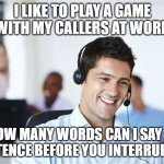 Call center | I LIKE TO PLAY A GAME WITH MY CALLERS AT WORK; HOW MANY WORDS CAN I SAY IN A SENTENCE BEFORE YOU INTERRUPT ME? | image tagged in call center | made w/ Imgflip meme maker