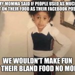 My Momma Said | MY MOMMA SAID IF PEOPLE USED AS MUCH SALT ON THEIR FOOD AS THEIR FACEBOOK POSTS... WE WOULDN'T MAKE FUN OF THEIR BLAND FOOD NO MORE. | image tagged in my momma said | made w/ Imgflip meme maker