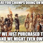 Louisanna Purchase | WHAT ARE YOU CHUMPS DOING ON MY LAND; HEY WE JUST PURCHASED THIS LAND AND WE MIGHT EVEN OWN YOU! | image tagged in native americans meeting colonists | made w/ Imgflip meme maker