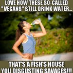 I LOVE HOW THESE SO-CALLED "VEGANS" | LOVE HOW THESE SO-CALLED " VEGANS" STILL DRINK WATER... THAT'S A FISH'S HOUSE YOU DISGUSTING SAVAGES!!! | image tagged in i love how these so-called vegans | made w/ Imgflip meme maker