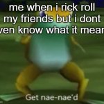 Get Nae-Nae´d | me when i rick roll my friends but i dont even know what it means | image tagged in get nae-nae d | made w/ Imgflip meme maker