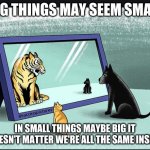 big and little | BIG THINGS MAY SEEM SMALL; IN SMALL THINGS MAYBE BIG IT DOESN'T MATTER WE'RE ALL THE SAME INSIDE | image tagged in funny cat memes,funny dogs | made w/ Imgflip meme maker