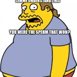 Comic Book Guy | LEMME UNDERSTAND THIS; YOU WERE THE SPERM THAT WON? | image tagged in memes,comic book guy | made w/ Imgflip meme maker