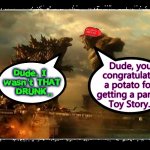 Monstah Party | Dude, you
 congratulated a potato for 
getting a part in

Toy Story.. Dude, I 
wasn't THAT
 DRUNK.. | image tagged in best buddies 4ever,godzilla vs kong,monster high | made w/ Imgflip meme maker