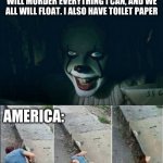 Pennywise 2017 | HELLO. I AM PENNWISE. DESTROYER OF WORLDS AND EATER OF CHILDREN. I WILL MURDER EVERYTHING I CAN, AND WE ALL WILL FLOAT. I ALSO HAVE TOILET PAPER; AMERICA: | image tagged in pennywise 2017 | made w/ Imgflip meme maker