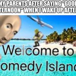 Every single time | MY PARENTS AFTER SAYING "GOOD AFTERNOON" WHEN I WAKE UP AFTER 9 | image tagged in welcome to comedy island | made w/ Imgflip meme maker