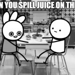 huh | WHEN YOU SPILL JUICE ON THE CAT | image tagged in huh | made w/ Imgflip meme maker