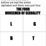 The original four | Who remembers back before we had the entire alphabet and there was just four; THE FOUR HORSEMEN OF SEXUALITY; L; G; B; T | image tagged in the original four,memes,four horsemen,lgbt | made w/ Imgflip meme maker