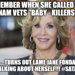 WhatGoesAroundComesAround....your time is almost up!TicToc | REMEMBER WHEN SHE CALLED OUR VIETNAM VETS "BABY - KILLERS " ?.... ....TURNS OUT LAME JANE FONDA WAS TALKING ABOUT HERSELF!!! #SATANJANE | image tagged in jane fonda | made w/ Imgflip meme maker