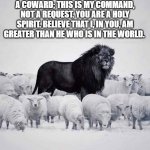 lion | DO NOT FEAR AND DO NOT BE A COWARD; THIS IS MY COMMAND, NOT A REQUEST. YOU ARE A HOLY SPIRIT. BELIEVE THAT I, IN YOU, AM GREATER THAN HE WHO IS IN THE WORLD. | image tagged in lion and sheep | made w/ Imgflip meme maker
