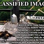 ssbn | CLASSIFIED IMAGE; ROGUE SEAL Team Takes Over US Navy Ballistic Missile Submarine .......  A team of at least 10 SEALs recently took over USS ‘NEVADA’ (SSBN 733) a TRIDENT missile submarine, while she was tied up to the pier at the Trident Submarine Base in Bremerton,Washington. | image tagged in ssbn | made w/ Imgflip meme maker