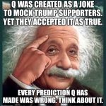 AA A eistien einstien | Q WAS CREATED AS A JOKE TO MOCK TRUMP SUPPORTERS. YET THEY ACCEPTED IT AS TRUE. EVERY PREDICTION Q HAS MADE WAS WRONG. THINK ABOUT IT. | image tagged in aa a eistien einstien | made w/ Imgflip meme maker