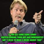 Life is full of funny... | IF YOU SEE SOMETHING FUNNY HAPPEN DURING YOUR DAY AND IMMEDIATELY SAY "I NEED TO MAKE A MEME ABOUT THAT" THEN YOU MIGHT BE A MEME ADDICT DON | image tagged in jeff foxworthy,memes,meme addicts,funny,life is funny | made w/ Imgflip meme maker