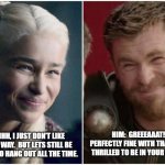 Thor Loves Daenerys... | HIM:  GREEEAAAT!  I'M PERFECTLY FINE WITH THAT. I'M JUST THRILLED TO BE IN YOUR PRESENCE. HER: OHHH, I JUST DON'T LIKE YOU THAT WAY.  BUT LETS STILL BE FRIENDS WHO HANG OUT ALL THE TIME. | image tagged in daenerys targaryen thor,daenerys targaryen,thor,thor happy then sad,girls vs boys,thor ragnarok | made w/ Imgflip meme maker